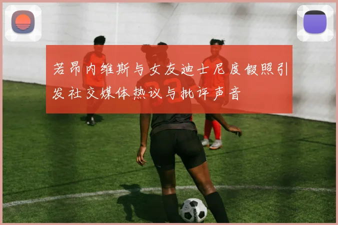 若昂内维斯与女友迪士尼度假照引发社交媒体热议与批评声音