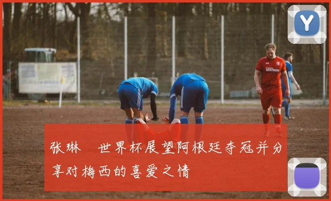 张琳芃世界杯展望阿根廷夺冠并分享对梅西的喜爱之情
