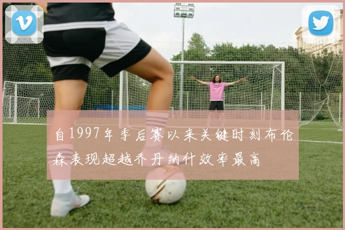 自1997年季后赛以来关键时刻布伦森表现超越乔丹纳什效率最高