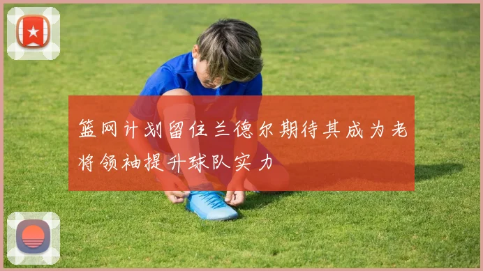 篮网计划留住兰德尔期待其成为老将领袖提升球队实力
