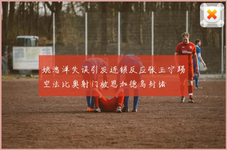 姚浩洋失误引发连锁反应张玉宁踢空法比奥射门被恩加德乌封堵