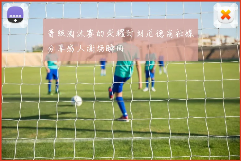 晋级淘汰赛的荣耀时刻厄德高社媒分享感人谢场瞬间