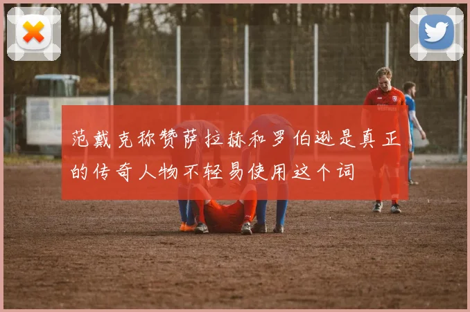 范戴克称赞萨拉赫和罗伯逊是真正的传奇人物不轻易使用这个词