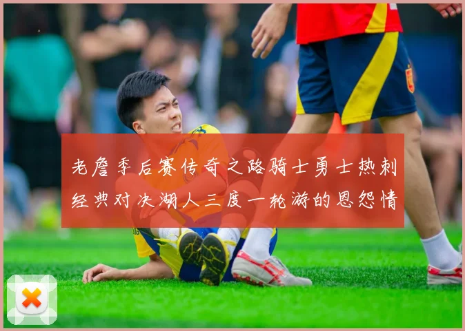 老詹季后赛传奇之路骑士勇士热刺经典对决湖人三度一轮游的恩怨情仇
