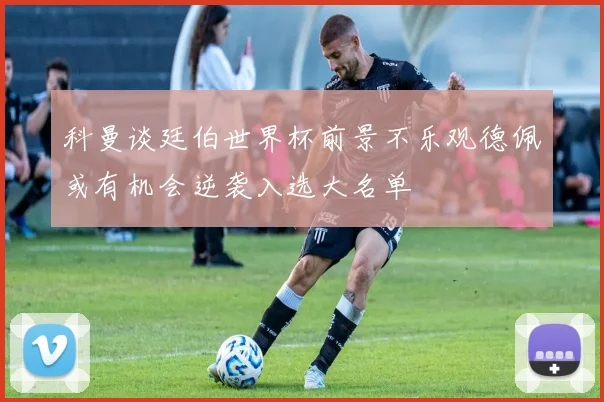 科曼谈廷伯世界杯前景不乐观德佩或有机会逆袭入选大名单