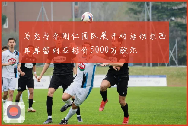 马竞与李刚仁团队展开对话切尔西库库雷利亚标价5000万欧元