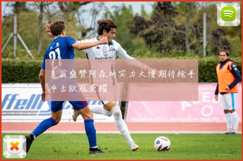 基翁盛赞阿森纳实力大增期待枪手冲击欧冠荣耀