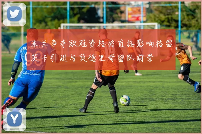 米兰争夺欧冠资格将直接影响格雷茨卡引进与莫德里奇留队前景