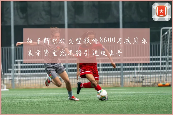 纽卡斯尔对戈登报价8600万埃贝尔表示资金充足将引进攻击手