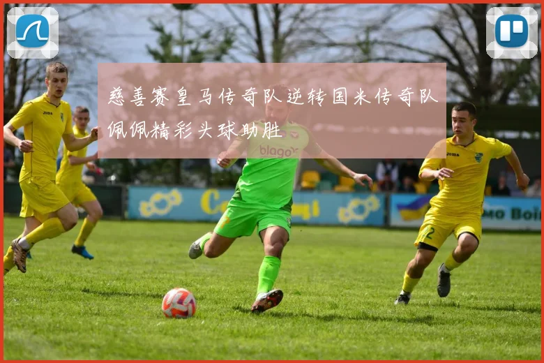 慈善赛皇马传奇队逆转国米传奇队佩佩精彩头球助胜