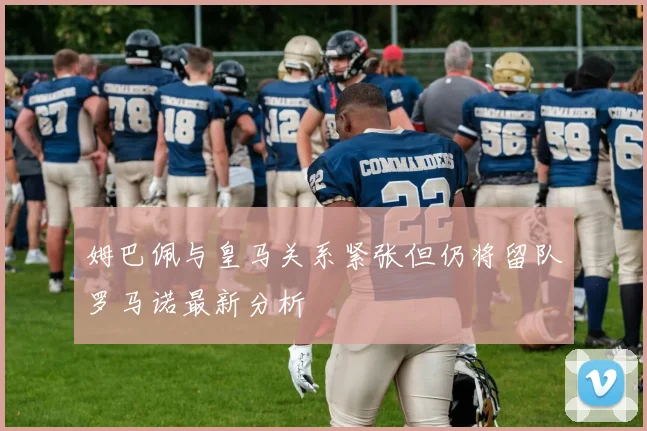 姆巴佩与皇马关系紧张但仍将留队罗马诺最新分析