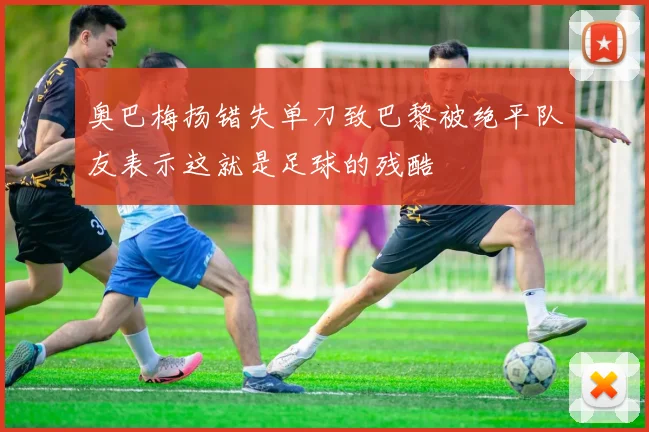 奥巴梅扬错失单刀致巴黎被绝平队友表示这就是足球的残酷