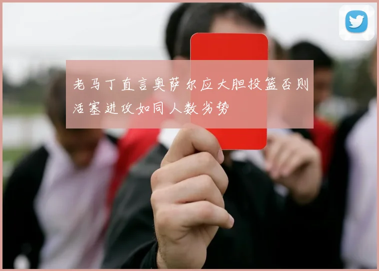 老马丁直言奥萨尔应大胆投篮否则活塞进攻如同人数劣势