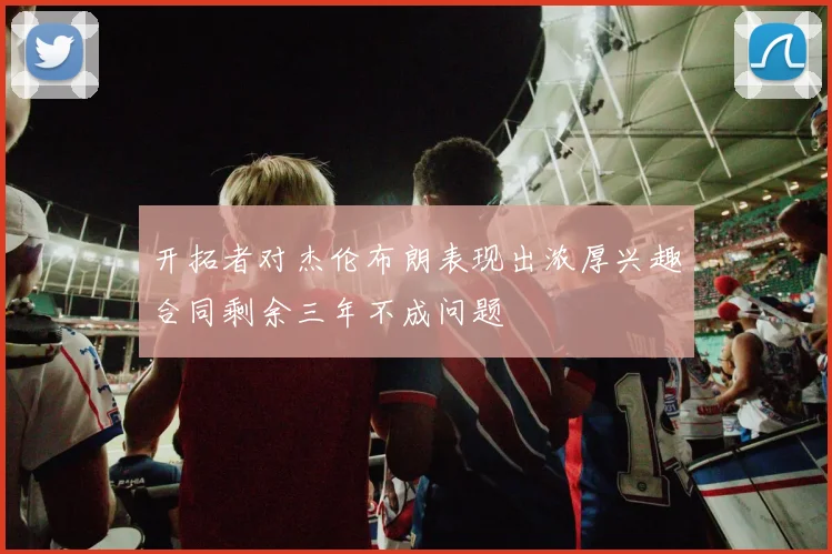 开拓者对杰伦布朗表现出浓厚兴趣合同剩余三年不成问题