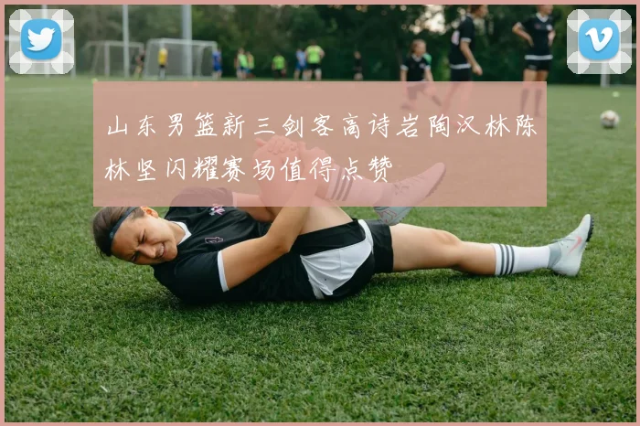 山东男篮新三剑客高诗岩陶汉林陈林坚闪耀赛场值得点赞