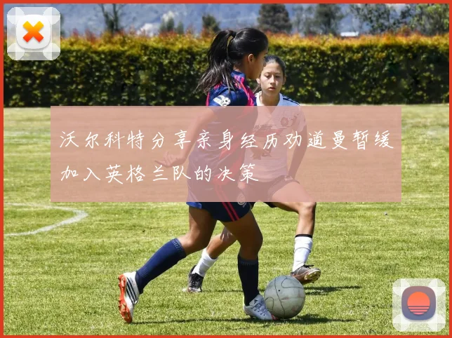 沃尔科特分享亲身经历劝道曼暂缓加入英格兰队的决策
