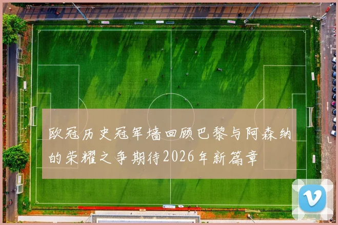欧冠历史冠军墙回顾巴黎与阿森纳的荣耀之争期待2026年新篇章