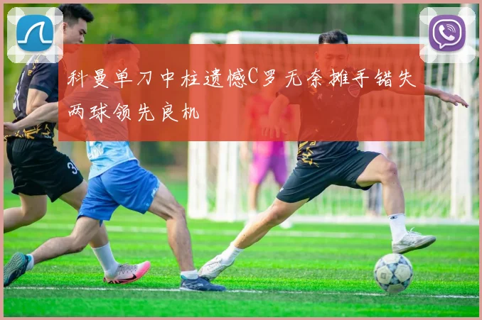 科曼单刀中柱遗憾C罗无奈摊手错失两球领先良机