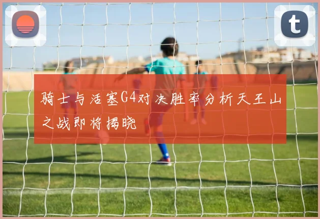 骑士与活塞G4对决胜率分析天王山之战即将揭晓