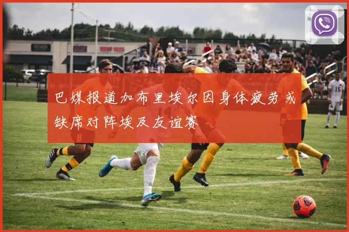 巴媒报道加布里埃尔因身体疲劳或缺席对阵埃及友谊赛