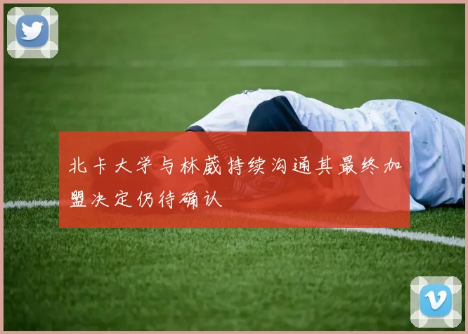北卡大学与林葳持续沟通其最终加盟决定仍待确认