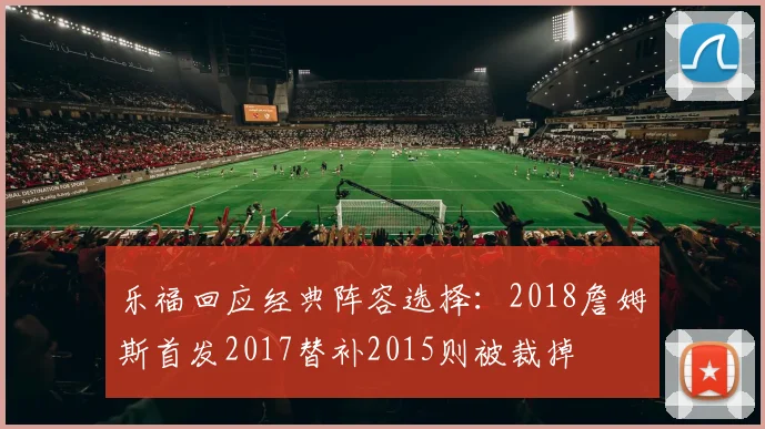 乐福回应经典阵容选择:2018詹姆斯首发2017替补2015则被裁掉