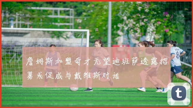 詹姆斯加盟奇才无望迪班萨透露招募或促成与戴维斯对话