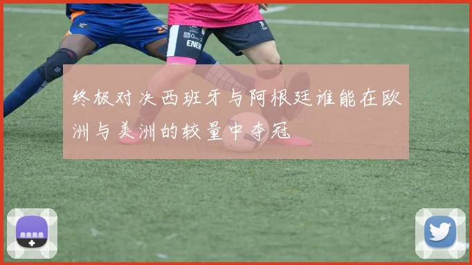 终极对决西班牙与阿根廷谁能在欧洲与美洲的较量中夺冠