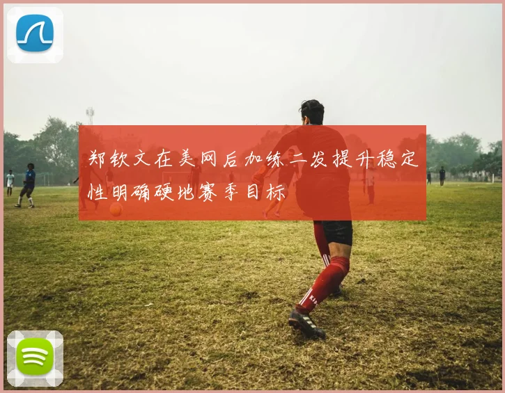 郑钦文在美网后加练二发提升稳定性明确硬地赛季目标